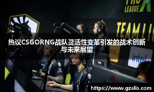 热议CSGORNG战队灵活性变革引发的战术创新与未来展望
