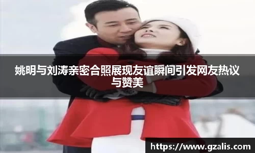 姚明与刘涛亲密合照展现友谊瞬间引发网友热议与赞美