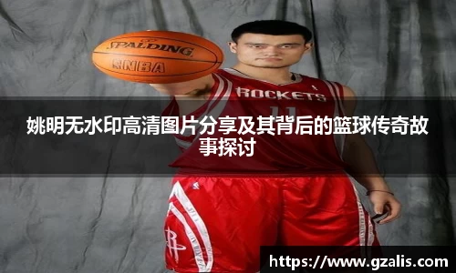 姚明无水印高清图片分享及其背后的篮球传奇故事探讨