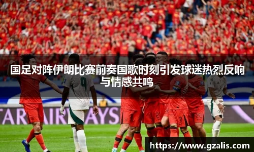 国足对阵伊朗比赛前奏国歌时刻引发球迷热烈反响与情感共鸣