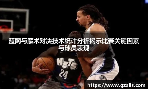 篮网与魔术对决技术统计分析揭示比赛关键因素与球员表现