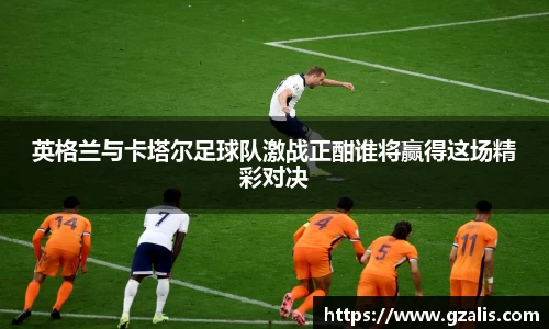 英格兰与卡塔尔足球队激战正酣谁将赢得这场精彩对决